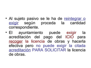 • Al sujeto pasivo se le ha de reintegrar o
exigir según proceda la cantidad
correspondiente.
• El ayuntamiento puede exigir la
acreditación del pago del ICIO para
recoger la licencia de obras y hacerla
efectiva pero no puede exigir la citada
acreditación PARA SOLICITAR la licencia
de obras.
 