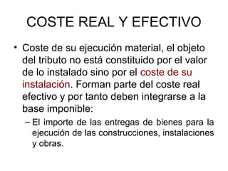 COSTE REAL Y EFECTIVO
• Coste de su ejecución material, el objeto
del tributo no está constituido por el valor
de lo instalado sino por el coste de su
instalación. Forman parte del coste real
efectivo y por tanto deben integrarse a la
base imponible:
– El importe de las entregas de bienes para la
ejecución de las construcciones, instalaciones
y obras.
 