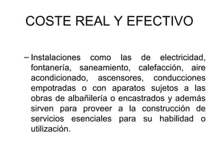 COSTE REAL Y EFECTIVO
– Instalaciones como las de electricidad,
fontanería, saneamiento, calefacción, aire
acondicionado, ascensores, conducciones
empotradas o con aparatos sujetos a las
obras de albañilería o encastrados y además
sirven para proveer a la construcción de
servicios esenciales para su habilidad o
utilización.
 