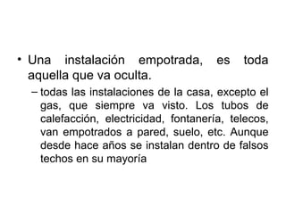 • Una instalación empotrada, es toda
aquella que va oculta.
– todas las instalaciones de la casa, excepto el
gas, que siempre va visto. Los tubos de
calefacción, electricidad, fontanería, telecos,
van empotrados a pared, suelo, etc. Aunque
desde hace años se instalan dentro de falsos
techos en su mayoría
 