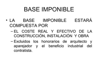 BASE IMPONIBLE
• LA BASE IMPONIBLE ESTARÁ
COMPUESTA POR
– EL COSTE REAL Y EFECTIVO DE LA
CONSTRUCCIÓN, INSTALACIÓN Y OBRA
– Excluidos los honorarios de arquitecto y
aparejador y el beneficio industrial del
contratista.
 