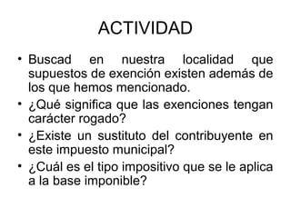 ACTIVIDAD
• Buscad en nuestra localidad que
supuestos de exención existen además de
los que hemos mencionado.
• ¿Qué significa que las exenciones tengan
carácter rogado?
• ¿Existe un sustituto del contribuyente en
este impuesto municipal?
• ¿Cuál es el tipo impositivo que se le aplica
a la base imponible?
 