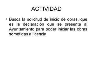 ACTIVIDAD
• Busca la solicitud de inicio de obras, que
es la declaración que se presenta al
Ayuntamiento para poder iniciar las obras
sometidas a licencia
 