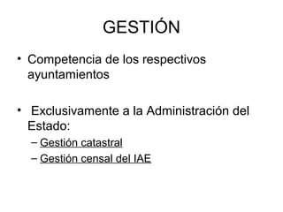 GESTIÓN
• Competencia de los respectivos
ayuntamientos
• Exclusivamente a la Administración del
Estado:
– Gestión catastral
– Gestión censal del IAE
 