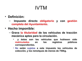 IVTM
• Definición:
– Impuesto directo obligatorio y con gestión
completa del Ayuntamiento.
• Hecho imponible:
– Grava la titularidad de los vehículos de tracción
mecánica aptos para la circulación.
• y éstos son los vehículos que hubiesen sido
matriculados en los registros públicos
correspondientes.
• No están sujetos a este impuesto los vehículos de
colección, y los remolques de menos de 750kg.
 