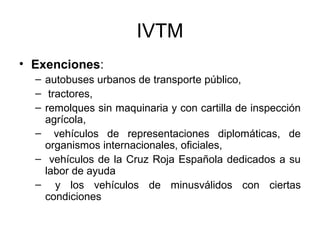IVTM
• Exenciones:
– autobuses urbanos de transporte público,
– tractores,
– remolques sin maquinaria y con cartilla de inspección
agrícola,
– vehículos de representaciones diplomáticas, de
organismos internacionales, oficiales,
– vehículos de la Cruz Roja Española dedicados a su
labor de ayuda
– y los vehículos de minusválidos con ciertas
condiciones
 