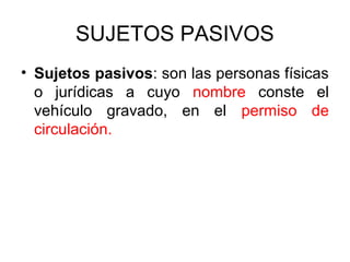 SUJETOS PASIVOS
• Sujetos pasivos: son las personas físicas
o jurídicas a cuyo nombre conste el
vehículo gravado, en el permiso de
circulación.
 