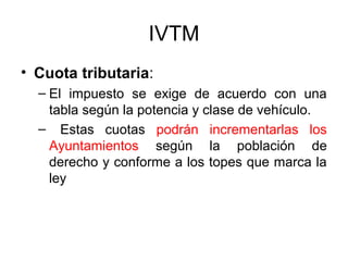 IVTM
• Cuota tributaria:
– El impuesto se exige de acuerdo con una
tabla según la potencia y clase de vehículo.
– Estas cuotas podrán incrementarlas los
Ayuntamientos según la población de
derecho y conforme a los topes que marca la
ley
 