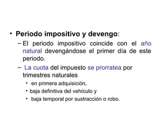 • Periodo impositivo y devengo:
– El periodo impositivo coincide con el año
natural devengándose el primer día de este
periodo.
– La cuota del impuesto se prorratea por
trimestres naturales
• en primera adquisición,
• baja definitiva del vehículo y
• baja temporal por sustracción o robo.
 