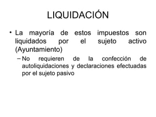 LIQUIDACIÓN
• La mayoría de estos impuestos son
liquidados por el sujeto activo
(Ayuntamiento)
– No requieren de la confección de
autoliquidaciones y declaraciones efectuadas
por el sujeto pasivo
 
