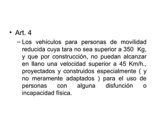 • Art. 4
– Los vehículos para personas de movilidad
reducida cuya tara no sea superior a 350 Kg,
y que por construcción, no puedan alcanzar
en llano una velocidad superior a 45 Km/h.,
proyectados y construidos especialmente ( y
no meramente adaptados ) para el uso de
personas con alguna disfunción o
incapacidad física.
 