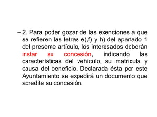 – 2. Para poder gozar de las exenciones a que
se refieren las letras e),f) y h) del apartado 1
del presente artículo, los interesados deberán
instar su concesión, indicando las
características del vehículo, su matrícula y
causa del beneficio. Declarada ésta por este
Ayuntamiento se expedirá un documento que
acredite su concesión.
 