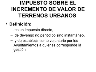 IMPUESTO SOBRE EL
INCREMENTO DE VALOR DE
TERRENOS URBANOS
• Definición:
– es un impuesto directo,
– de devengo no periódico sino instantáneo,
– y de establecimiento voluntario por los
Ayuntamientos a quienes corresponde la
gestión
 