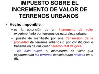 IMPUESTO SOBRE EL
INCREMENTO DE VALOR DE
TERRENOS URBANOS
• Hecho imponible:
– es la obtención de un incremento de valor
experimentado por terrenos de naturaleza urbana
– puesto de manifiesto por una transmisión de la
propiedad de terrenos urbanos o por constitución o
transmisión de cualquier derecho real de goce.
– No está sujeto el incremento de valor que
experimentan los terrenos considerados rústicos en el
IBI.
 
