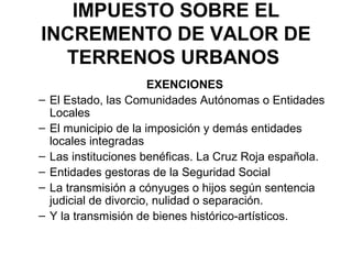 IMPUESTO SOBRE EL
INCREMENTO DE VALOR DE
TERRENOS URBANOS
EXENCIONES
– El Estado, las Comunidades Autónomas o Entidades
Locales
– El municipio de la imposición y demás entidades
locales integradas
– Las instituciones benéficas. La Cruz Roja española.
– Entidades gestoras de la Seguridad Social
– La transmisión a cónyuges o hijos según sentencia
judicial de divorcio, nulidad o separación.
– Y la transmisión de bienes histórico-artísticos.
 