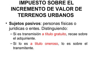 IMPUESTO SOBRE EL
INCREMENTO DE VALOR DE
TERRENOS URBANOS
• Sujetos pasivos: personas físicas o
jurídicas o entes. Distinguiendo:
– Si es transmisión a título gratuito, recae sobre
el adquiriente.
– Si lo es a titulo oneroso, lo es sobre el
transmitente.
 