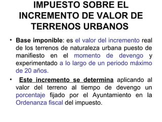 IMPUESTO SOBRE EL
INCREMENTO DE VALOR DE
TERRENOS URBANOS
• Base imponible: es el valor del incremento real
de los terrenos de naturaleza urbana puesto de
manifiesto en el momento de devengo y
experimentado a lo largo de un periodo máximo
de 20 años.
• Este incremento se determina aplicando al
valor del terreno al tiempo de devengo un
porcentaje fijado por el Ayuntamiento en la
Ordenanza fiscal del impuesto.
 
