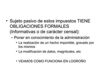 • Sujeto pasivo de estos impuestos TIENE
OBLIGACIONES FORMALES
(Informativas o de carácter censal):
– Poner en conocimiento de la administración
• La realización de un hecho imponible, gravado por
los mismos
• La modificación de datos, magnitudes, etc
• VEAMOS COMO FUNCIONA EN LOGROÑO
 