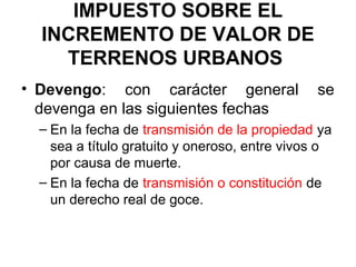 IMPUESTO SOBRE EL
INCREMENTO DE VALOR DE
TERRENOS URBANOS
• Devengo: con carácter general se
devenga en las siguientes fechas
– En la fecha de transmisión de la propiedad ya
sea a título gratuito y oneroso, entre vivos o
por causa de muerte.
– En la fecha de transmisión o constitución de
un derecho real de goce.
 