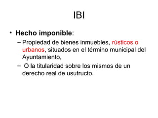 IBI
• Hecho imponible:
– Propiedad de bienes inmuebles, rústicos o
urbanos, situados en el término municipal del
Ayuntamiento,
– O la titularidad sobre los mismos de un
derecho real de usufructo.
 