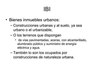 IBI
• Bienes inmuebles urbanos:
– Construcciones urbanas y al suelo, ya sea
urbano o el urbanizable,
– O los terrenos que dispongan
• de vías pavimentadas, aceras, con alcantarillado,
alumbrado público y suministro de energía
eléctrica y agua.
– También lo son los ocupados por
construcciones de naturaleza urbana.
 