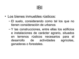 IBI
• Los bienes inmuebles rústicos:
– El suelo, considerando como tal los que no
tienen consideración de urbanos
– Y las construcciones, entre ellas los edificios
e instalaciones de carácter agrario, situados
en terrenos rústicos necesarios para el
desarrollo de actividades agrícolas,
ganaderas o forestales.
 