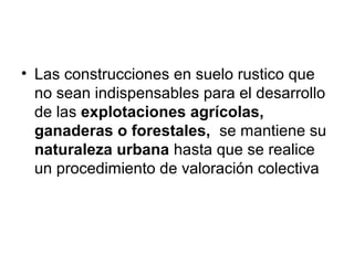 • Las construcciones en suelo rustico que
no sean indispensables para el desarrollo
de las explotaciones agrícolas,
ganaderas o forestales, se mantiene su
naturaleza urbana hasta que se realice
un procedimiento de valoración colectiva
 