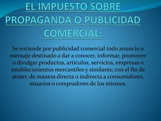 Se entiende por publicidad comercial todo anuncio o
mensaje destinado a dar a conocer, informar, promover
o divulgar productos, artículos, servicios, empresas o
establecimientos mercantiles y similares; con el fin de
atraer, de manera directa o indirecta a consumidores,
usuarios o compradores de los mismos.
 