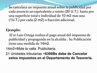 Se cancelara un impuesto anual sobre la publicidad por
cada anuncio un equivalente a veinte (20 U.T.) hasta por
una superficie total e individual de 10 m2 mas una
(1U.T.) por cada (2 m2) o fracción adicional.
Ejemplo:
El sr Luis Ortega realiza el pago anual del impuesto de
publicidad y propaganda en la alcaldía . Su Publicación
tiene una medida de 14m2.
14m2=Mide la valla Publicitaria.
21 Unidades tributarias =6300Bs debe de Cancelar
estos impuestos en el Departamento de Tesorería.
 