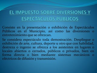 Consiste en la presentación o exhibición de Espectáculos
Públicos en el Municipio, así como las diversiones o
entretenimiento que se ofrezcan.
Se considera espectáculo toda demostración. Despliegue o
exhibición de arte, cultura, deporte u otro que con habilidad,
destreza o ingenio se ofrezca a los asistentes en lugares o
locales abiertos o cerrados, públicos o privados, bien en
forma directa o bien mediante sistemas mecánicos o
eléctricos de difusión y transmisión.
 