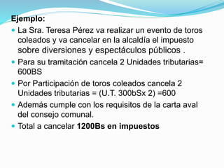 Ejemplo:
 La Sra. Teresa Pérez va realizar un evento de toros
coleados y va cancelar en la alcaldía el impuesto
sobre diversiones y espectáculos públicos .
 Para su tramitación cancela 2 Unidades tributarias=
600BS
 Por Participación de toros coleados cancela 2
Unidades tributarias = (U.T. 300bSx 2) =600
 Además cumple con los requisitos de la carta aval
del consejo comunal.
 Total a cancelar 1200Bs en impuestos
 