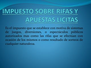 Es el impuesto que se establece con motiva de sistemas
de juegos, diversiones, o espectáculos públicos
autorizados mas como las rifas que se efectúan con
ocasión de los mismos o como resultado de sorteos de
cualquier naturaleza.
 