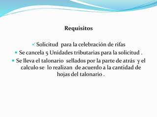 Requisitos
Solicitud para la celebración de rifas
 Se cancela 5 Unidades tributarias para la solicitud .
 Se lleva el talonario sellados por la parte de atrás y el
calculo se lo realizan de acuerdo a la cantidad de
hojas del talonario .
 