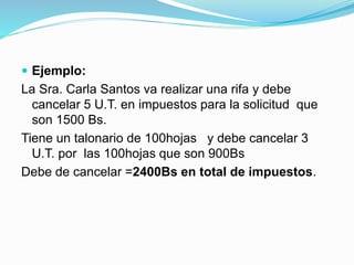  Ejemplo:
La Sra. Carla Santos va realizar una rifa y debe
cancelar 5 U.T. en impuestos para la solicitud que
son 1500 Bs.
Tiene un talonario de 100hojas y debe cancelar 3
U.T. por las 100hojas que son 900Bs
Debe de cancelar =2400Bs en total de impuestos.
 