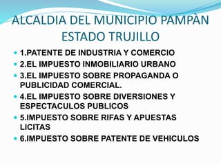ALCALDIA DEL MUNICIPIO PAMPÀN
ESTADO TRUJILLO
 1.PATENTE DE INDUSTRIA Y COMERCIO
 2.EL IMPUESTO INMOBILIARIO URBANO
 3.EL IMPUESTO SOBRE PROPAGANDA O
PUBLICIDAD COMERCIAL.
 4.EL IMPUESTO SOBRE DIVERSIONES Y
ESPECTACULOS PUBLICOS
 5.IMPUESTO SOBRE RIFAS Y APUESTAS
LICITAS
 6.IMPUESTO SOBRE PATENTE DE VEHICULOS
 