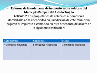 Reforma de la ordenanza de impuesto sobre vehículo del
Municipio Pampan del Estado Trujillo
Articulo 7: Los propietarios de vehículos automotores
domiciliados o residenciados en jurisdicción de este Municipio
pagaran el impuesto establecido en esta ordenanza de acuerdo a
la siguiente clasificación:
Automóviles Camiones Motos
4 unidades tributarias 6 Unidades Tributarias 3 unidades tributarias
 