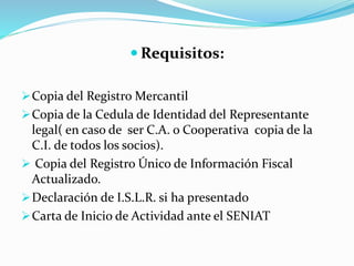  Requisitos:
Copia del Registro Mercantil
Copia de la Cedula de Identidad del Representante
legal( en caso de ser C.A. o Cooperativa copia de la
C.I. de todos los socios).
 Copia del Registro Único de Información Fiscal
Actualizado.
Declaración de I.S.L.R. si ha presentado
Carta de Inicio de Actividad ante el SENIAT
 