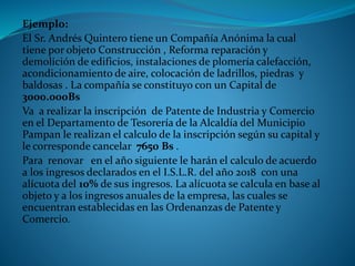 Ejemplo:
El Sr. Andrés Quintero tiene un Compañía Anónima la cual
tiene por objeto Construcción , Reforma reparación y
demolición de edificios, instalaciones de plomería calefacción,
acondicionamiento de aire, colocación de ladrillos, piedras y
baldosas . La compañía se constituyo con un Capital de
3000.000Bs
Va a realizar la inscripción de Patente de Industria y Comercio
en el Departamento de Tesorería de la Alcaldía del Municipio
Pampan le realizan el calculo de la inscripción según su capital y
le corresponde cancelar 7650 Bs .
Para renovar en el año siguiente le harán el calculo de acuerdo
a los ingresos declarados en el I.S.L.R. del año 2018 con una
alícuota del 10% de sus ingresos. La alícuota se calcula en base al
objeto y a los ingresos anuales de la empresa, las cuales se
encuentran establecidas en las Ordenanzas de Patente y
Comercio.
 