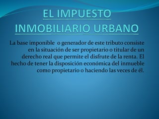La base imponible o generador de este tributo consiste
en la situación de ser propietario o titular de un
derecho real que permite el disfrute de la renta. El
hecho de tener la disposición económica del inmueble
como propietario o haciendo las veces de él.
 
