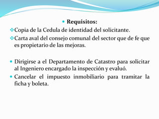  Requisitos:
Copia de la Cedula de identidad del solicitante.
Carta aval del consejo comunal del sector que de fe que
es propietario de las mejoras.
 Dirigirse a el Departamento de Catastro para solicitar
al Ingeniero encargado la inspección y evaluó.
 Cancelar el impuesto inmobiliario para tramitar la
ficha y boleta.
 