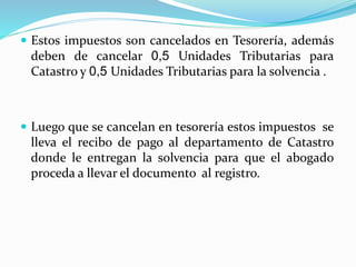  Estos impuestos son cancelados en Tesorería, además
deben de cancelar 0,5 Unidades Tributarias para
Catastro y 0,5 Unidades Tributarias para la solvencia .
 Luego que se cancelan en tesorería estos impuestos se
lleva el recibo de pago al departamento de Catastro
donde le entregan la solvencia para que el abogado
proceda a llevar el documento al registro.
 
