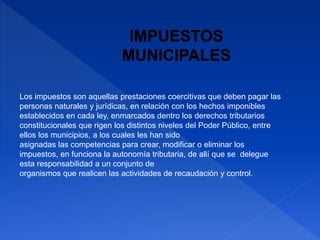 Los impuestos son aquellas prestaciones coercitivas que deben pagar las
personas naturales y jurídicas, en relación con los hechos imponibles
establecidos en cada ley, enmarcados dentro los derechos tributarios
constitucionales que rigen los distintos niveles del Poder Público, entre
ellos los municipios, a los cuales les han sido
asignadas las competencias para crear, modificar o eliminar los
impuestos, en funciona la autonomía tributaria, de allí que se delegue
esta responsabilidad a un conjunto de
organismos que realicen las actividades de recaudación y control.
 