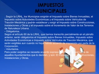 . Según la LRHL, los Municipios exigirán el Impuesto sobre Bienes Inmuebles, el
Impuesto sobre Actividades Económicas y el Impuesto sobre Vehículos de
Tracción Mecánica y podrán establecer y exigir el Impuesto sobre Construcciones,
Instalaciones y Obras y el Impuesto sobre el Incremento de Valor de los Terrenos
de Naturaleza Urbana.
- Obligatorios.
Según el artículo 60 de la LRHL, que hemos transcrito parcialmente en el párrafo
anterior, serán obligatorios el Impuesto sobre Bienes Inmuebles, Impuesto sobre
Actividades Económicas e Impuesto sobre Vehículos de Tracción Mecánica, que
serán exigibles aun cuando no haya habido acuerdo de imposición por parte de la
Corporación.
- Voluntarios.
Para poder exigirlos se necesita acuerdo expreso de imposición por parte de
aquellos Ayuntamientos que lo decidan, y son: El Impuesto sobre Construcciones,
Instalaciones y Obras.
 