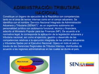 Constituye un órgano de ejecución de la República con competencias
tanto en el área de rentas internas como en el campo aduanero. Se
identifica con el nombre “Servicio Nacional Integrado de Administración
Aduanera y Tributaria (SENIAT)”, es un organismo autónomo sin
personalidad jurídica con autonomía funcional, técnica y financiera,
adscrito al Ministerio Popular para las Finanzas (MF). De acuerdo a la
normativa legal, le corresponde la aplicación de la legislación aduanera y
tributaria nacional, así como el ejercicio, gestión y desarrollo de las
competencias relativas a la ejecución integrada de las políticas aduaneras
y tributarias fijadas por el Ejecutivo Nacional. Opera en todo el país a
través de las Gerencias Regionales de Tributos Internos, distribuidas de
acuerdo a las regiones administrativas en las cuales se divide el país.
 