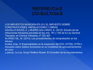 LOS IMPUESTOS MUNICIPALES (IV): EL IMPUESTO SOBRE
CONSTRUCCIONES, INSTALACIONES Y OBRAS
AGUALLO AVILÉS, A. y BUENO GALLARDO, E. (2010): Estudio de las
infracciones tributarias previstas en los arts. 191 y 192 de la Ley General
Tributaria, en Crónica Tributaria, nº 123, IEF.
ALONSO GIL, M. (2010): Los procedimientos de comprobación en los
tributos
locales (Cap. IV Especialidades en la inspección del ICIO, IIVTNU, IVTM e
Impuesto sobre Gastos Suntuarios en su modalidad de aprovechamientos
de caza
y pesca). La Ley. Grupo Wolters Kluwer. El Consultor de los Ayuntamientos.
 