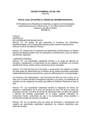 DECRETO NÚMERO 1333 DE 1986
(abril 25)
POR EL CUAL SE EXPIDE EL CÓDIGO DE RÉGIMEN MUNICIPAL
El Presidente de la República de Colombia, en ejercicio de las facultades
extraordinarias que le confiere la Ley 11 de 1986 y oída la Comisión
Asesora a que ella se refiere,
DECRETA:
TITULO I
CAPITULO II
DE LOS IMPUESTOS MUNICIPALES.
Artículo 171. En tiempo de paz solamente el Congreso, las Asambleas
Departamentales y los Concejos Municipales podrán imponer contribuciones.
(Artículo 43 de la Constitución Política).
Artículo 172. Además de los existentes hoy legalmente, los Municipios y el Distrito
Especial de Bogotá pueden crear los impuestos y contribuciones a que se refieren
los artículos siguientes.
I. IMPUESTO PREDIAL.
Artículo 173. Las autoridades catastrales tendrán a su cargo las labores de
formación, actualización y conservación de los catastros, tendientes a la correcta
identificación física, jurídica, fiscal y económica de los inmuebles.
Artículo 174. Para los fines de la formación y conservación del catastro, el avalúo
de cada predio se determinará por la adición de los avalúos parciales practicados
independientemente para los terrenos y para las edificaciones en el comprendidas.
Los terrenos y las edificaciones, o las fracciones de área de unos y otros, en el
caso que no fueren del todo homogéneos respecto a su precio, se clasificarán de
acuerdo con las categorías de precio que defina el Gobierno Nacional en todo el
país.
Artículo 175. Las autoridades catastrales tendrán la obligación de formar los
catastros o actualizarlos en el curso de períodos de cinco (5) años en todos los
Municipios del país, con el fin de revisar los elementos físico y jurídico del catastro
y eliminar las posibles disparidades en el avalúo catastral originadas en
mutaciones físicas, variaciones de uso o de productividad, obras públicas o
condiciones locales del mercado inmobiliario.
Artículo 176. En el intervalo entre los actos de formación o actualización del
catastro las autoridades catastrales reajustarán los avalúos catastrales para
vigencias anuales.
 