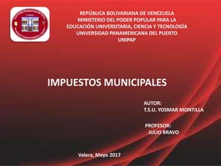 REPÚBLICA BOLIVARIANA DE VENEZUELA
MINISTERIO DEL PODER POPULAR PARA LA
EDUCACIÓN UNIVERSITARIA, CIENCIA Y TECNOLOGÍA
UNIVERSIDAD PANAMERICANA DEL PUERTO
UNIPAP
IMPUESTOS MUNICIPALES
AUTOR:
T.S.U. YOSMAR MONTILLA
PROFESOR:
JULIO BRAVO
Valera, Mayo 2017
 