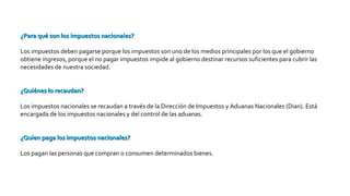 ¿Para qué son los impuestos nacionales?¿Para qué son los impuestos nacionales?
Los impuestos deben pagarse porque los impuestos son uno de los medios principales por los que el gobierno
obtiene ingresos, porque el no pagar impuestos impide al gobierno destinar recursos suficientes para cubrir las
necesidades de nuestra sociedad.
¿Quiénes lo recaudan?¿Quiénes lo recaudan?
Los impuestos nacionales se recaudan a través de la Dirección de Impuestos y Aduanas Nacionales (Dian). Está
encargada de los impuestos nacionales y del control de las aduanas.
¿Quien paga los impuestos nacionales?¿Quien paga los impuestos nacionales?
Los pagan las personas que compran o consumen determinados bienes.
 