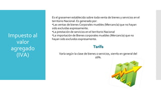 Impuesto al
valor
agregado
(IVA)
Es el gravamen establecido sobre toda venta de bienes y servicios en el
territorio Nacional. Es generado por:
•Las ventas de bienes Corporales muebles (Mercancía) que no hayan
sido excluidas expresamente.
•La prestación de servicios en el territorio Nacional
•La importación de Bienes corporales muebles (Mercancía) que no
hayan sido excluidos expresamente.
TarifaTarifa
Varía según la clase de bienes o servicios, siendo en general del
16%.
 