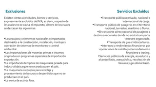 Existen ciertas actividades, bienes y servicios,
expresamente excluidos del IVA, es decir, respecto de
los cuales no se causa el impuesto, dentro de los cuales
se destacan los siguientes:
•Los equipos y elementos nacionales o importados
destinados a la construcción, instalación, montaje y
operación de sistemas de monitoreo y control
ambiental.
•Las importaciones de materias primas e insumos
originadas en programas especiales de importación
exportación.
•La importación temporal de maquinaria pesada para
industria básica que no se produzca en el país.
•La maquinaria o equipos para reciclaje y
procesamiento de basuras o desperdicios que no se
produzcan en el país.
•La venta de activos fijos.
•Transporte público o privado, nacional e
internacional de carga.
•Transporte público de pasajeros en el territorio
nacional, terrestre, marítimo o fluvial.
•El transporte aéreo nacional de pasajeros a
destinos nacionales donde no exista transporte
terrestre organizado.
•Transporte de gas e hidrocarburos.
•Intereses y rendimientos financieros por
operaciones de crédito y el arrendamiento
financiero o leasing.
•Servicios públicos de energía, acueducto y
alcantarillado, aseo público, recolección de
basuras y gas domiciliario.
ExclusionesExclusiones Servicios ExcluidosServicios Excluidos
 